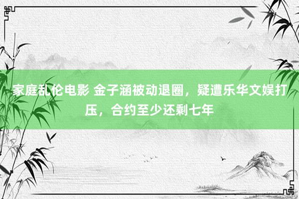 家庭乱伦电影 金子涵被动退圈，疑遭乐华文娱打压，合约至少还剩七年