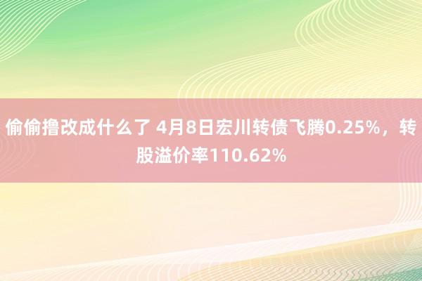 偷偷撸改成什么了 4月8日宏川转债飞腾0.25%，转股溢价率110.62%