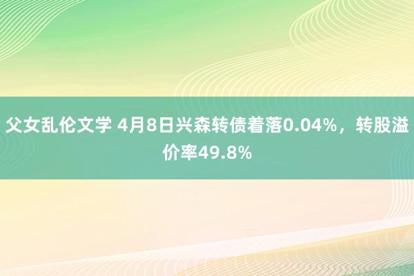 父女乱伦文学 4月8日兴森转债着落0.04%，转股溢价率49.8%