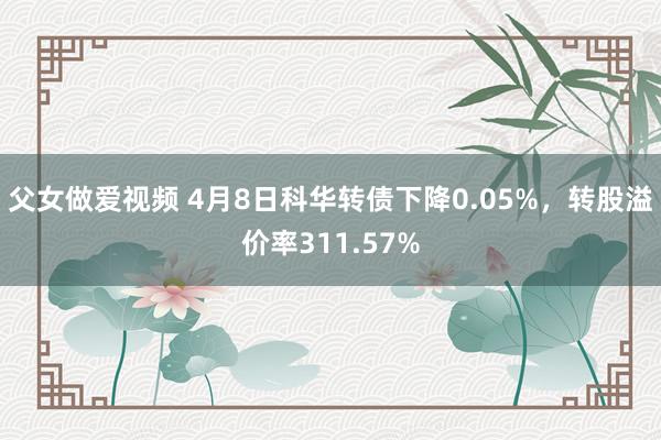 父女做爱视频 4月8日科华转债下降0.05%，转股溢价率311.57%