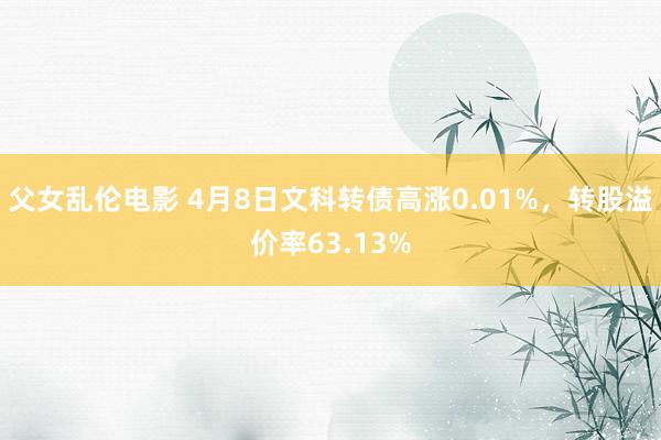 父女乱伦电影 4月8日文科转债高涨0.01%，转股溢价率63.13%