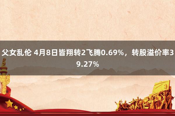 父女乱伦 4月8日皆翔转2飞腾0.69%，转股溢价率39.27%