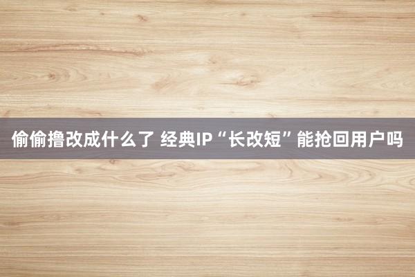 偷偷撸改成什么了 经典IP“长改短”能抢回用户吗