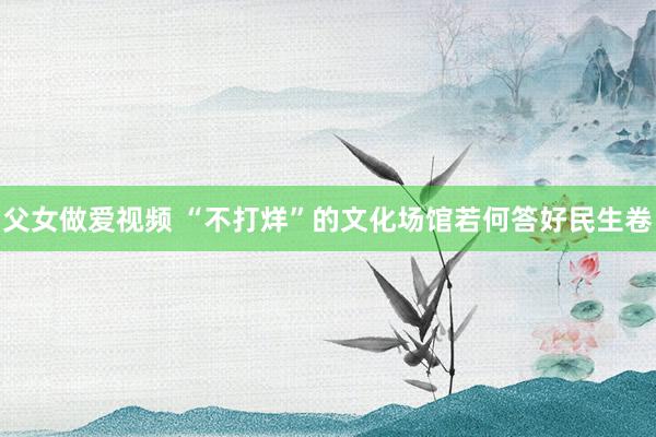 父女做爱视频 “不打烊”的文化场馆若何答好民生卷