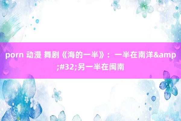 porn 动漫 舞剧《海的一半》：一半在南洋&#32;另一半在闽南