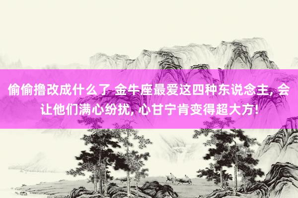 偷偷撸改成什么了 金牛座最爱这四种东说念主， 会让他们满心纷扰， 心甘宁肯变得超大方!