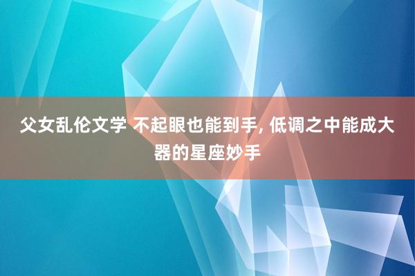 父女乱伦文学 不起眼也能到手， 低调之中能成大器的星座妙手