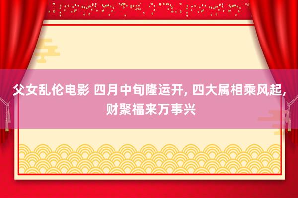 父女乱伦电影 四月中旬隆运开， 四大属相乘风起， 财聚福来万事兴