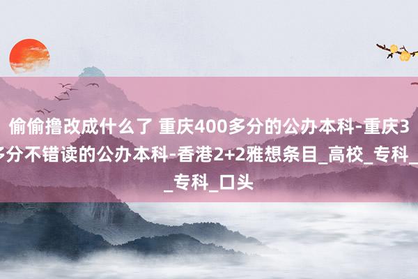 偷偷撸改成什么了 重庆400多分的公办本科-重庆300多分不错读的公办本科-香港2+2雅想条目_高校_专科_口头