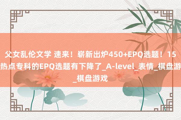 父女乱伦文学 速来！崭新出炉450+EPQ选题！15大热点专科的EPQ选题有下降了_A-level_表情_棋盘游戏