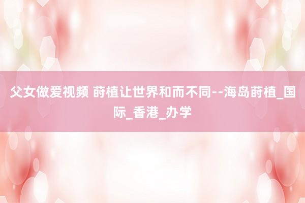父女做爱视频 莳植让世界和而不同--海岛莳植_国际_香港_办学