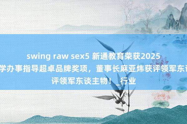 swing raw sex5 新通教育荣获2025福布斯中国留学办事指导超卓品牌奖项，董事长麻亚炜获评领军东谈主物！_行业