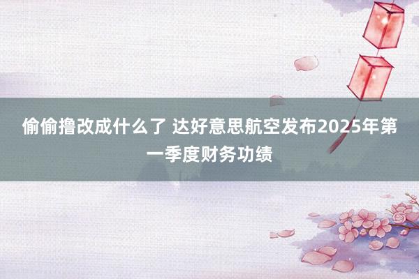偷偷撸改成什么了 达好意思航空发布2025年第一季度财务功绩
