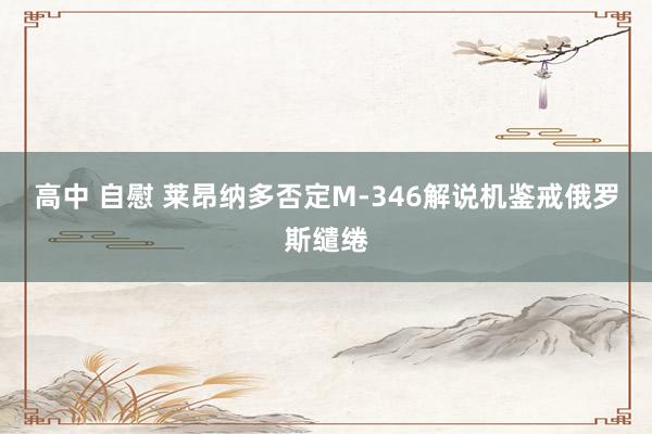 高中 自慰 莱昂纳多否定M-346解说机鉴戒俄罗斯缱绻