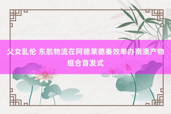 父女乱伦 东航物流在阿德莱德奏效举办南澳产物组合首发式