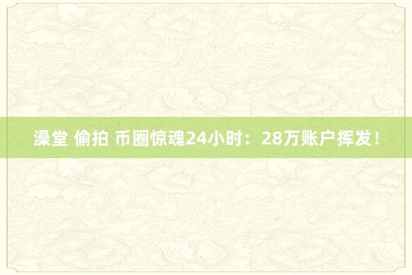 澡堂 偷拍 币圈惊魂24小时：28万账户挥发！