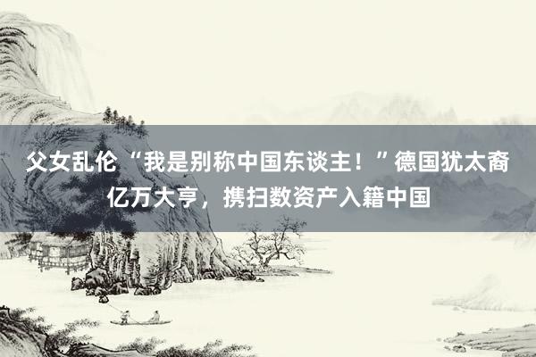 父女乱伦 “我是别称中国东谈主！”德国犹太裔亿万大亨，携扫数资产入籍中国