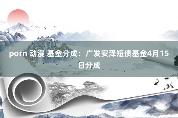 porn 动漫 基金分成：广发安泽短债基金4月15日分成