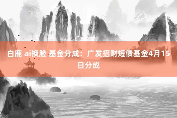 白鹿 ai换脸 基金分成：广发招财短债基金4月15日分成