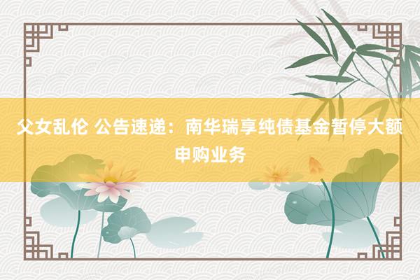 父女乱伦 公告速递：南华瑞享纯债基金暂停大额申购业务