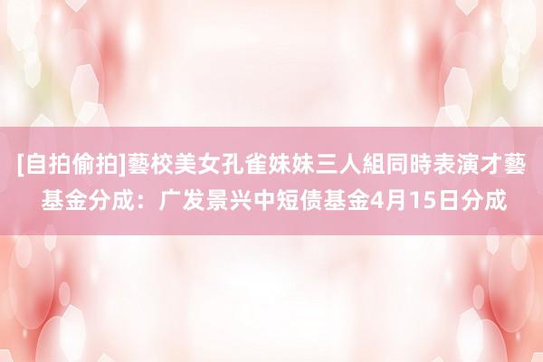 [自拍偷拍]藝校美女孔雀妹妹三人組同時表演才藝 基金分成：广发景兴中短债基金4月15日分成