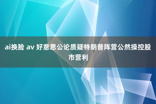 ai换脸 av 好意思公论质疑特朗普阵营公然操控股市营利