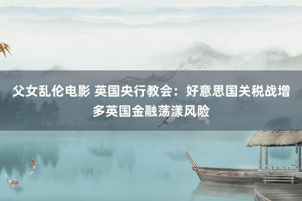 父女乱伦电影 英国央行教会：好意思国关税战增多英国金融荡漾风险