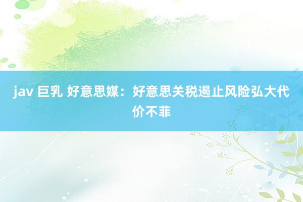 jav 巨乳 好意思媒：好意思关税遏止风险弘大代价不菲