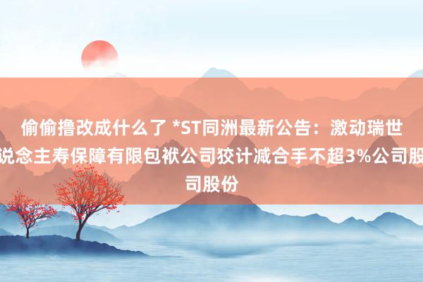 偷偷撸改成什么了 *ST同洲最新公告：激动瑞世东说念主寿保障有限包袱公司狡计减合手不超3%公司股份