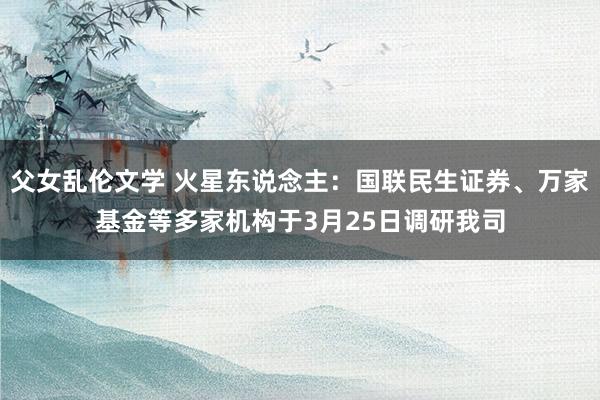 父女乱伦文学 火星东说念主：国联民生证券、万家基金等多家机构于3月25日调研我司