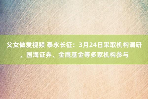 父女做爱视频 泰永长征：3月24日采取机构调研，国海证券、金鹰基金等多家机构参与