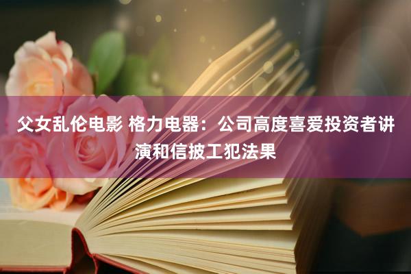 父女乱伦电影 格力电器：公司高度喜爱投资者讲演和信披工犯法果