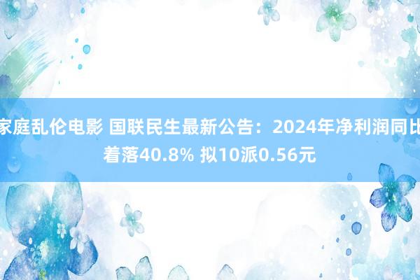 家庭乱伦电影 国联民生最新公告：2024年净利润同比着落40.8% 拟10派0.56元