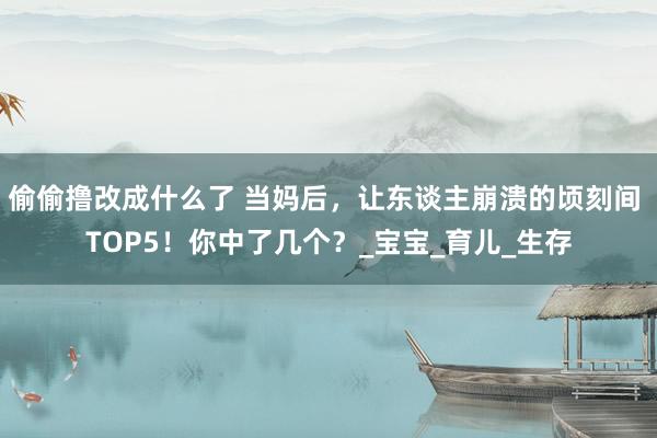 偷偷撸改成什么了 当妈后，让东谈主崩溃的顷刻间 TOP5！你中了几个？_宝宝_育儿_生存