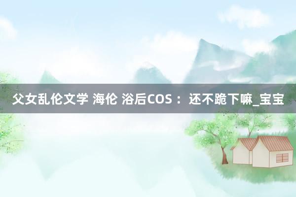 父女乱伦文学 海伦 浴后COS ：还不跪下嘛_宝宝