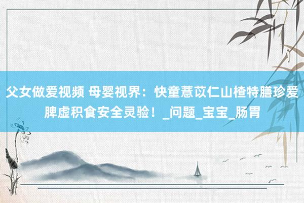 父女做爱视频 母婴视界：快童薏苡仁山楂特膳珍爱脾虚积食安全灵验！_问题_宝宝_肠胃