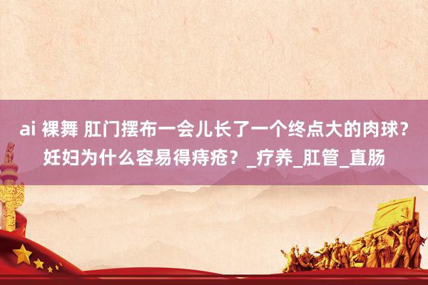 ai 裸舞 肛门摆布一会儿长了一个终点大的肉球？妊妇为什么容易得痔疮？_疗养_肛管_直肠