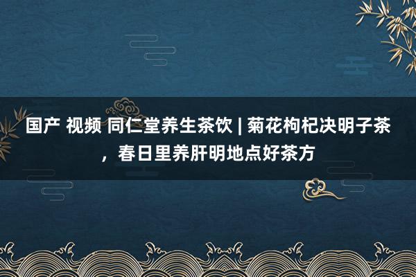 国产 视频 同仁堂养生茶饮 | 菊花枸杞决明子茶，春日里养肝明地点好茶方