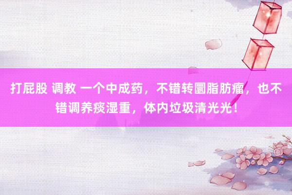 打屁股 调教 一个中成药，不错转圜脂肪瘤，也不错调养痰湿重，体内垃圾清光光！