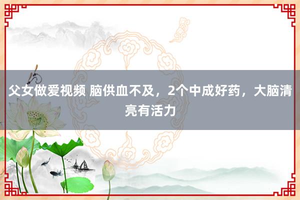 父女做爱视频 脑供血不及，2个中成好药，大脑清亮有活力
