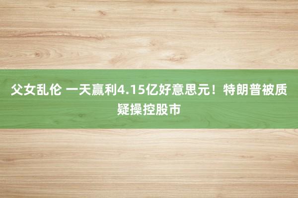 父女乱伦 一天赢利4.15亿好意思元！特朗普被质疑操控股市