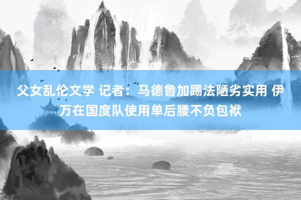 父女乱伦文学 记者：马德鲁加踢法陋劣实用 伊万在国度队使用单后腰不负包袱