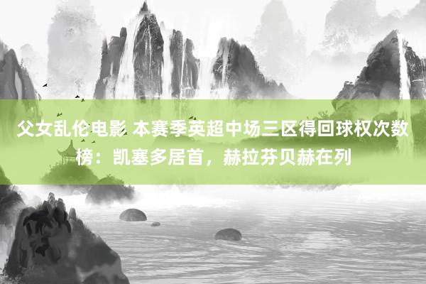 父女乱伦电影 本赛季英超中场三区得回球权次数榜：凯塞多居首，赫拉芬贝赫在列