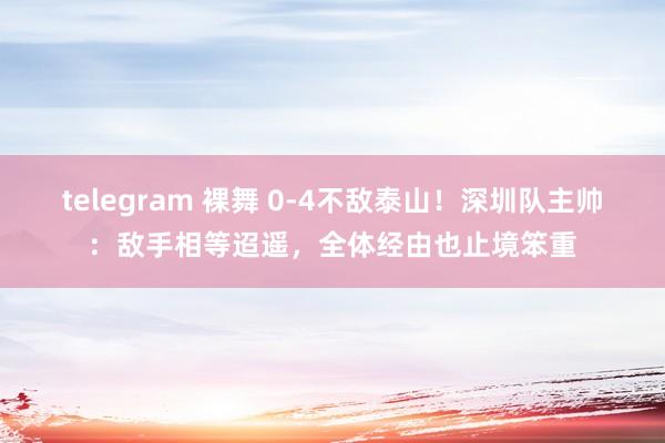 telegram 裸舞 0-4不敌泰山！深圳队主帅：敌手相等迢遥，全体经由也止境笨重