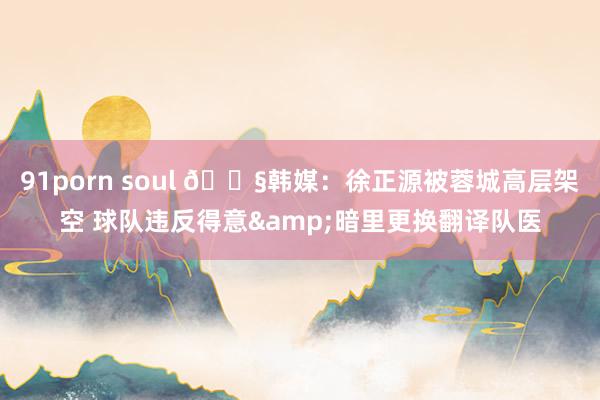 91porn soul 😧韩媒：徐正源被蓉城高层架空 球队违反得意&暗里更换翻译队医