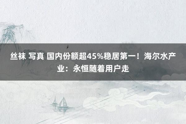 丝袜 写真 国内份额超45%稳居第一！海尔水产业：永恒随着用户走