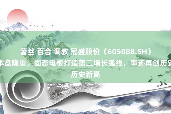 蕾丝 百合 调教 冠盛股份（605088.SH）：基本盘隆重，固态电板打造第二增长弧线，事迹再创历史新高