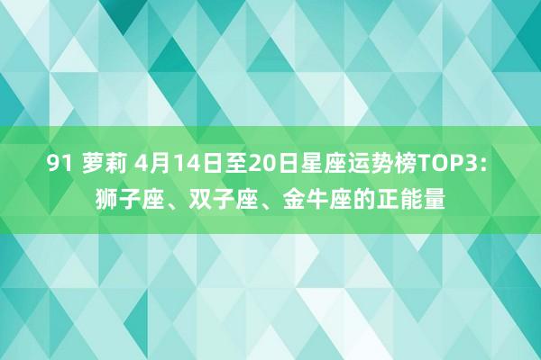 91 萝莉 4月14日至20日星座运势榜TOP3: 狮子座、双子座、金牛座的正能量