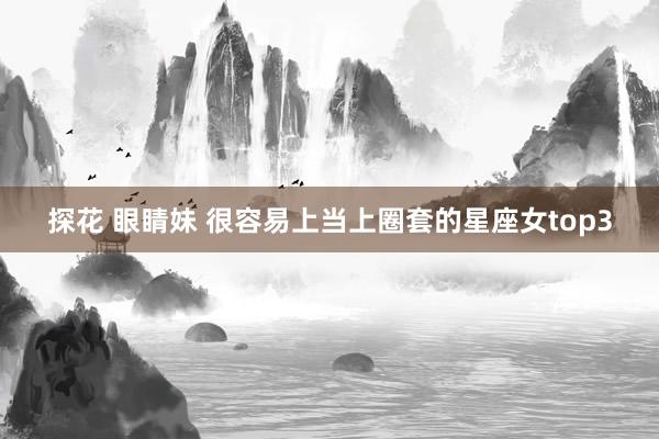 探花 眼睛妹 很容易上当上圈套的星座女top3