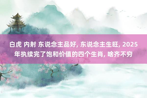 白虎 内射 东说念主品好， 东说念主生旺， 2025年执续完了饱和价值的四个生肖， 啥齐不穷
